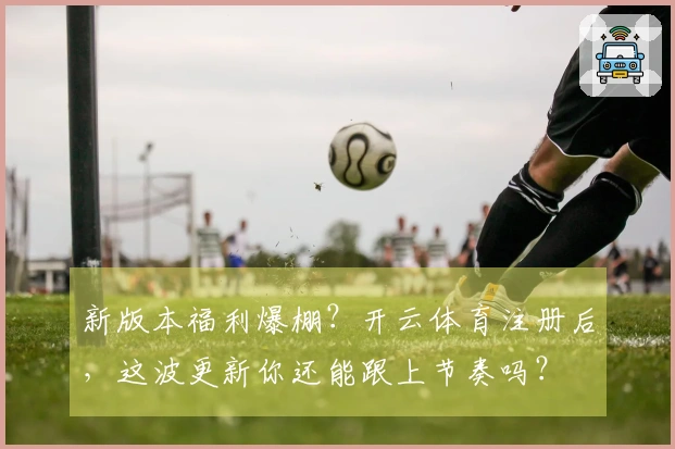 新版本福利爆棚？开云体育注册后，这波更新你还能跟上节奏吗？