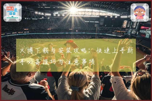 火博下载与安装攻略：快速上手新手必备技巧与注意事项