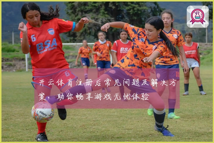 开云体育注册后常见问题及解决方案，助你畅享游戏无忧体验